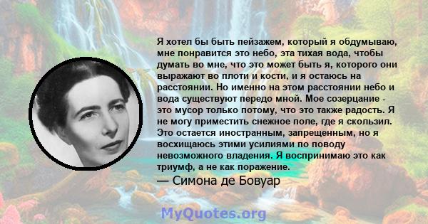 Я хотел бы быть пейзажем, который я обдумываю, мне понравится это небо, эта тихая вода, чтобы думать во мне, что это может быть я, которого они выражают во плоти и кости, и я остаюсь на расстоянии. Но именно на этом