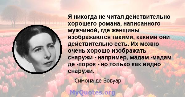 Я никогда не читал действительно хорошего романа, написанного мужчиной, где женщины изображаются такими, какими они действительно есть. Их можно очень хорошо изображать снаружи - например, мадам -мадам де -порок - но