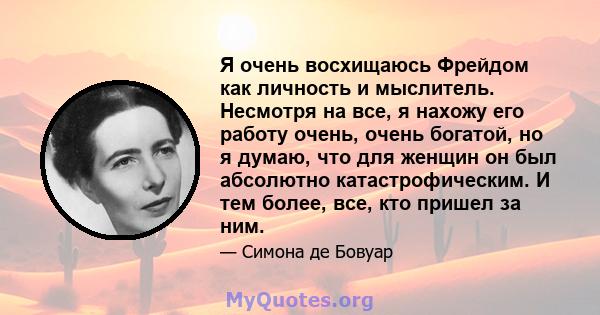 Я очень восхищаюсь Фрейдом как личность и мыслитель. Несмотря на все, я нахожу его работу очень, очень богатой, но я думаю, что для женщин он был абсолютно катастрофическим. И тем более, все, кто пришел за ним.