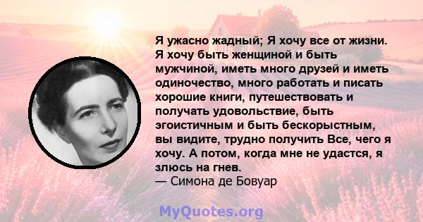 Я ужасно жадный; Я хочу все от жизни. Я хочу быть женщиной и быть мужчиной, иметь много друзей и иметь одиночество, много работать и писать хорошие книги, путешествовать и получать удовольствие, быть эгоистичным и быть