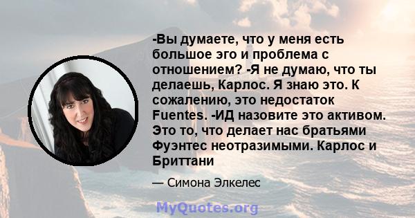 -Вы думаете, что у меня есть большое эго и проблема с отношением? -Я не думаю, что ты делаешь, Карлос. Я знаю это. К сожалению, это недостаток Fuentes. -ИД назовите это активом. Это то, что делает нас братьями Фуэнтес