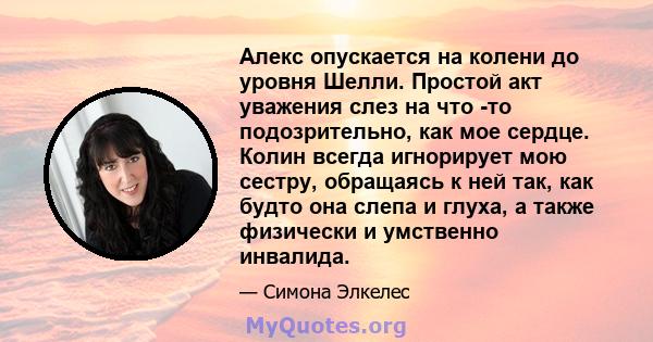 Алекс опускается на колени до уровня Шелли. Простой акт уважения слез на что -то подозрительно, как мое сердце. Колин всегда игнорирует мою сестру, обращаясь к ней так, как будто она слепа и глуха, а также физически и