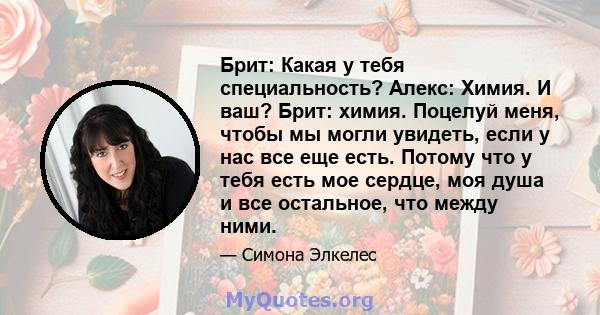 Брит: Какая у тебя специальность? Алекс: Химия. И ваш? Брит: химия. Поцелуй меня, чтобы мы могли увидеть, если у нас все еще есть. Потому что у тебя есть мое сердце, моя душа и все остальное, что между ними.