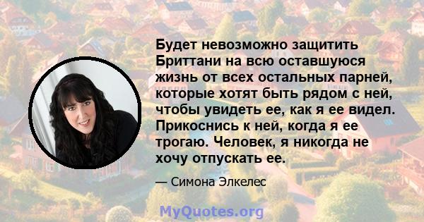 Будет невозможно защитить Бриттани на всю оставшуюся жизнь от всех остальных парней, которые хотят быть рядом с ней, чтобы увидеть ее, как я ее видел. Прикоснись к ней, когда я ее трогаю. Человек, я никогда не хочу