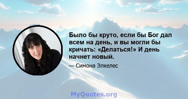 Было бы круто, если бы Бог дал всем на день, и вы могли бы кричать: «Делаться!» И день начнет новый.