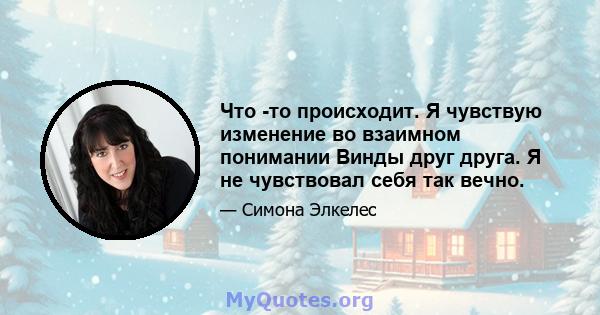 Что -то происходит. Я чувствую изменение во взаимном понимании Винды друг друга. Я не чувствовал себя так вечно.