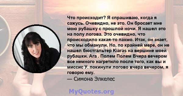 Что происходит? Я спрашиваю, когда я сажусь. Очевидно, не это. Он бросает мне мою рубашку с прошлой ночи. Я нашел это на полу логова. Это очевидно, что происходило какая-то пахмо. Итак, он знает, что мы обманули. Но, по 