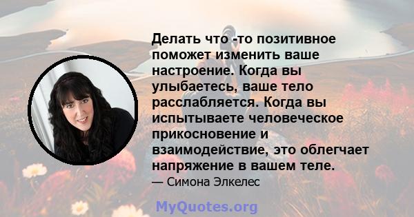 Делать что -то позитивное поможет изменить ваше настроение. Когда вы улыбаетесь, ваше тело расслабляется. Когда вы испытываете человеческое прикосновение и взаимодействие, это облегчает напряжение в вашем теле.