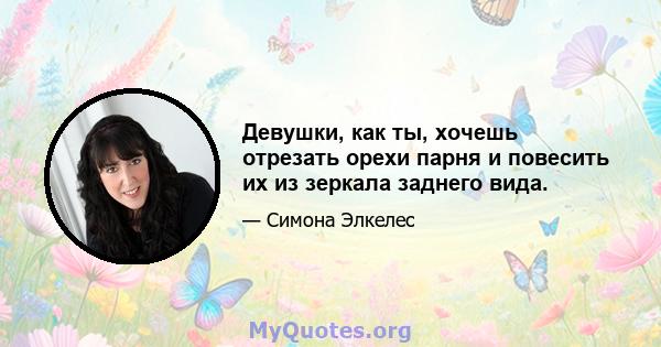 Девушки, как ты, хочешь отрезать орехи парня и повесить их из зеркала заднего вида.