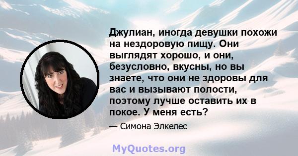 Джулиан, иногда девушки похожи на нездоровую пищу. Они выглядят хорошо, и они, безусловно, вкусны, но вы знаете, что они не здоровы для вас и вызывают полости, поэтому лучше оставить их в покое. У меня есть?