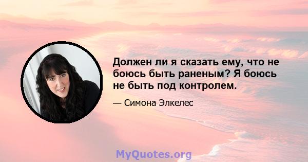 Должен ли я сказать ему, что не боюсь быть раненым? Я боюсь не быть под контролем.