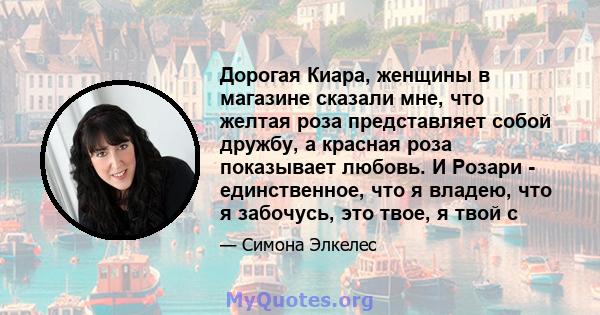 Дорогая Киара, женщины в магазине сказали мне, что желтая роза представляет собой дружбу, а красная роза показывает любовь. И Розари - единственное, что я владею, что я забочусь, это твое, я твой c