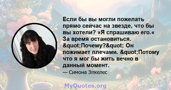 Если бы вы могли пожелать прямо сейчас на звезде, что бы вы хотели? »Я спрашиваю его.« За время остановиться. "Почему?" Он пожимает плечами. "Потому что я мог бы жить вечно в данный момент.