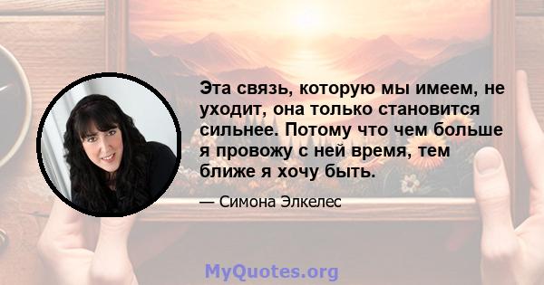 Эта связь, которую мы имеем, не уходит, она только становится сильнее. Потому что чем больше я провожу с ней время, тем ближе я хочу быть.