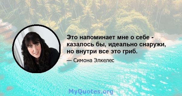 Это напоминает мне о себе - казалось бы, идеально снаружи, но внутри все это гриб.