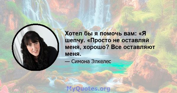 Хотел бы я помочь вам: «Я шепчу. «Просто не оставляй меня, хорошо? Все оставляют меня.