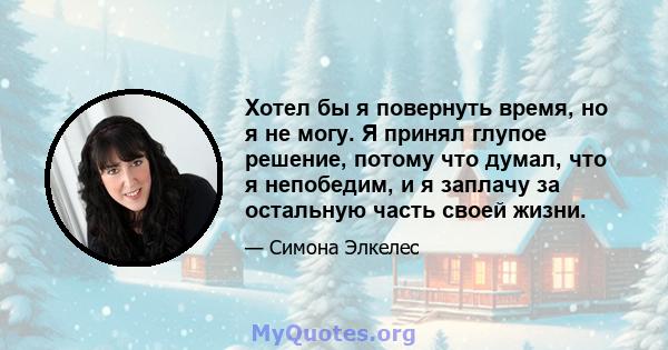 Хотел бы я повернуть время, но я не могу. Я принял глупое решение, потому что думал, что я непобедим, и я заплачу за остальную часть своей жизни.