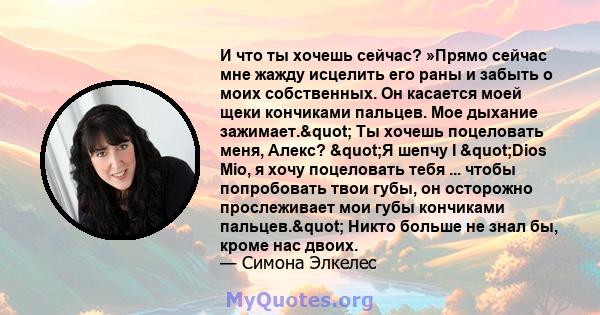 И что ты хочешь сейчас? »Прямо сейчас мне жажду исцелить его раны и забыть о моих собственных. Он касается моей щеки кончиками пальцев. Мое дыхание зажимает." Ты хочешь поцеловать меня, Алекс? "Я шепчу I