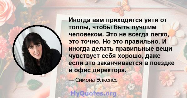 Иногда вам приходится уйти от толпы, чтобы быть лучшим человеком. Это не всегда легко, это точно. Но это правильно. И иногда делать правильные вещи чувствует себя хорошо, даже если это заканчивается в поездке в офис