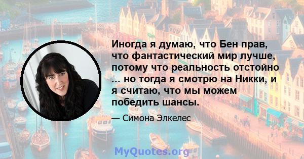 Иногда я думаю, что Бен прав, что фантастический мир лучше, потому что реальность отстойно ... но тогда я смотрю на Никки, и я считаю, что мы можем победить шансы.