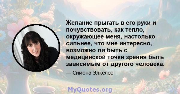 Желание прыгать в его руки и почувствовать, как тепло, окружающее меня, настолько сильнее, что мне интересно, возможно ли быть с медицинской точки зрения быть зависимым от другого человека.