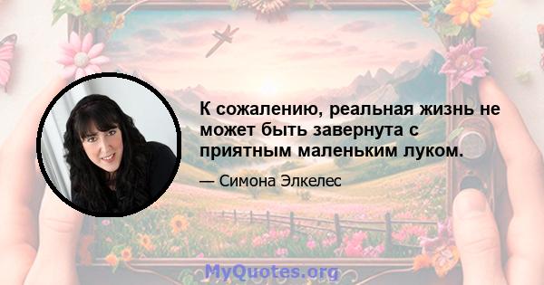 К сожалению, реальная жизнь не может быть завернута с приятным маленьким луком.