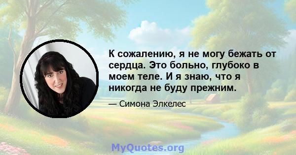 К сожалению, я не могу бежать от сердца. Это больно, глубоко в моем теле. И я знаю, что я никогда не буду прежним.