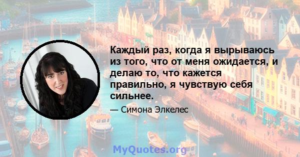 Каждый раз, когда я вырываюсь из того, что от меня ожидается, и делаю то, что кажется правильно, я чувствую себя сильнее.