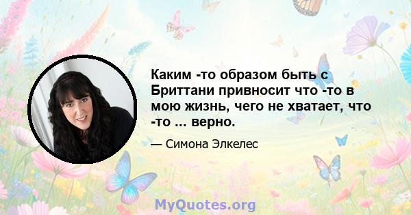 Каким -то образом быть с Бриттани привносит что -то в мою жизнь, чего не хватает, что -то ... верно.