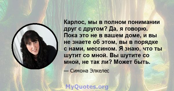 Карлос, мы в полном понимании друг с другом? Да, я говорю. Пока это не в вашем доме, и вы не знаете об этом, вы в порядке с нами, мессином. Я знаю, что ты шутит со мной. Вы шутите со мной, не так ли? Может быть.