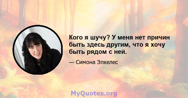 Кого я шучу? У меня нет причин быть здесь другим, что я хочу быть рядом с ней.