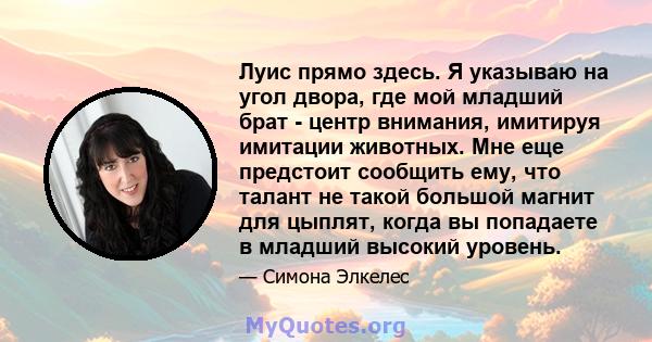 Луис прямо здесь. Я указываю на угол двора, где мой младший брат - центр внимания, имитируя имитации животных. Мне еще предстоит сообщить ему, что талант не такой большой магнит для цыплят, когда вы попадаете в младший