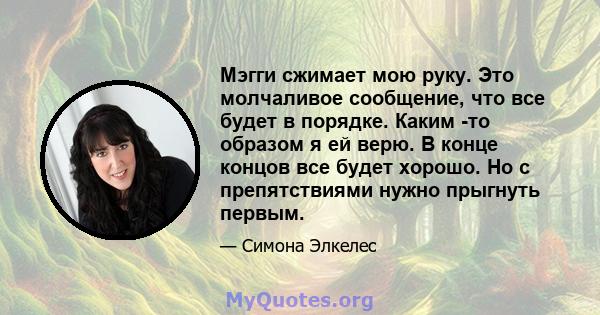 Мэгги сжимает мою руку. Это молчаливое сообщение, что все будет в порядке. Каким -то образом я ей верю. В конце концов все будет хорошо. Но с препятствиями нужно прыгнуть первым.