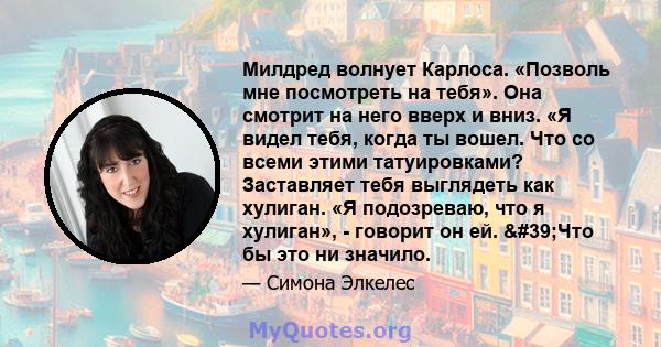 Милдред волнует Карлоса. «Позволь мне посмотреть на тебя». Она смотрит на него вверх и вниз. «Я видел тебя, когда ты вошел. Что со всеми этими татуировками? Заставляет тебя выглядеть как хулиган. «Я подозреваю, что я