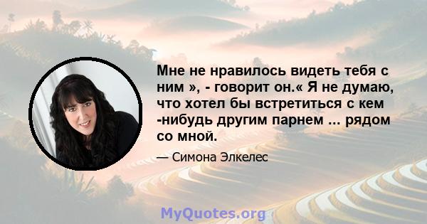 Мне не нравилось видеть тебя с ним », - говорит он.« Я не думаю, что хотел бы встретиться с кем -нибудь другим парнем ... рядом со мной.