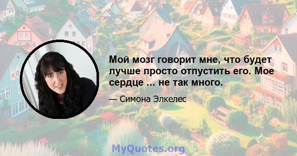 Мой мозг говорит мне, что будет лучше просто отпустить его. Мое сердце ... не так много.