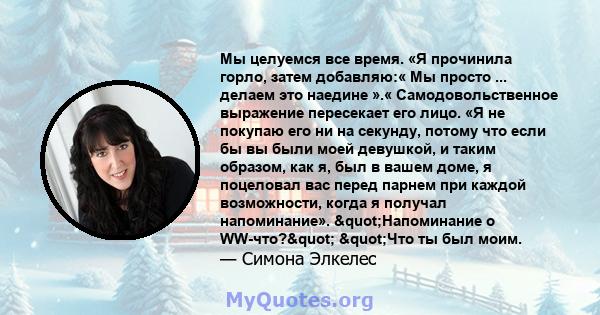 Мы целуемся все время. «Я прочинила горло, затем добавляю:« Мы просто ... делаем это наедине ».« Самодовольственное выражение пересекает его лицо. «Я не покупаю его ни на секунду, потому что если бы вы были моей