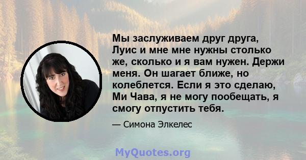 Мы заслуживаем друг друга, Луис и мне мне нужны столько же, сколько и я вам нужен. Держи меня. Он шагает ближе, но колеблется. Если я это сделаю, Ми Чава, я не могу пообещать, я смогу отпустить тебя.