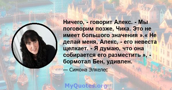 Ничего, - говорит Алекс. - Мы поговорим позже, Чика. Это не имеет большого значения ».« Не делай меня, Алекс, - его невеста щелкает. - Я думаю, что она собирается его разместить », - бормотал Бен, удивлен.