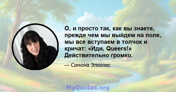 О, и просто так, как вы знаете, прежде чем мы выйдем на поле, мы все вступаем в толчок и кричат: «Иди, Queers!» Действительно громко.