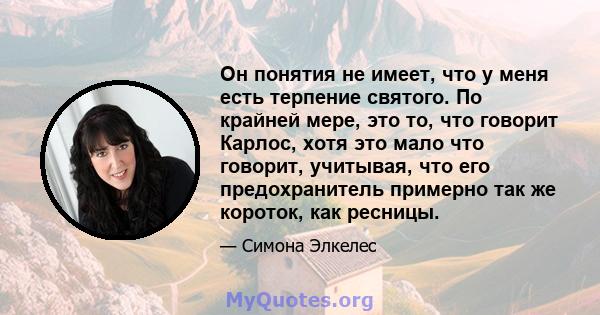 Он понятия не имеет, что у меня есть терпение святого. По крайней мере, это то, что говорит Карлос, хотя это мало что говорит, учитывая, что его предохранитель примерно так же короток, как ресницы.