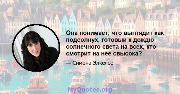 Она понимает, что выглядит как подсолнух, готовый к дождю солнечного света на всех, кто смотрит на нее свысока?