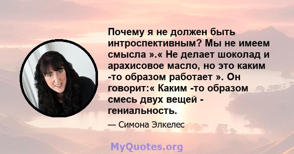 Почему я не должен быть интроспективным? Мы не имеем смысла ».« Не делает шоколад и арахисовое масло, но это каким -то образом работает ». Он говорит:« Каким -то образом смесь двух вещей - гениальность.