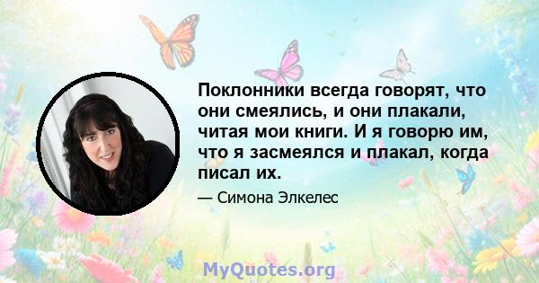 Поклонники всегда говорят, что они смеялись, и они плакали, читая мои книги. И я говорю им, что я засмеялся и плакал, когда писал их.