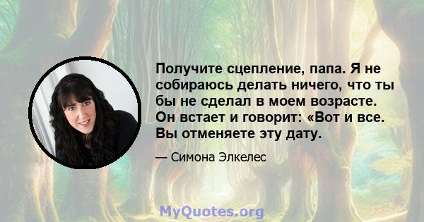 Получите сцепление, папа. Я не собираюсь делать ничего, что ты бы не сделал в моем возрасте. Он встает и говорит: «Вот и все. Вы отменяете эту дату.