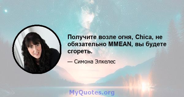 Получите возле огня, Chica, не обязательно MMEAN, вы будете сгореть.