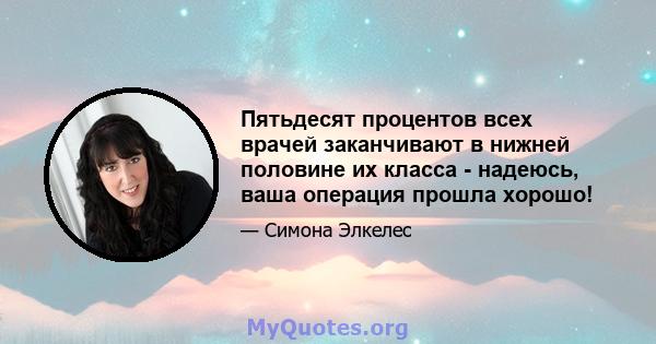 Пятьдесят процентов всех врачей заканчивают в нижней половине их класса - надеюсь, ваша операция прошла хорошо!