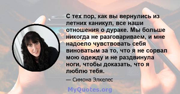 С тех пор, как вы вернулись из летних каникул, все наши отношения о дураке. Мы больше никогда не разговариваем, и мне надоело чувствовать себя виноватым за то, что я не сорвал мою одежду и не раздвинула ноги, чтобы