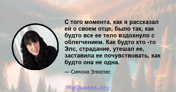 С того момента, как я рассказал ей о своем отце, было так, как будто все ее тело вздохнуло с облегчением. Как будто кто -то Элс, страдание, утешал ее, заставила ее почувствовать, как будто она не одна.