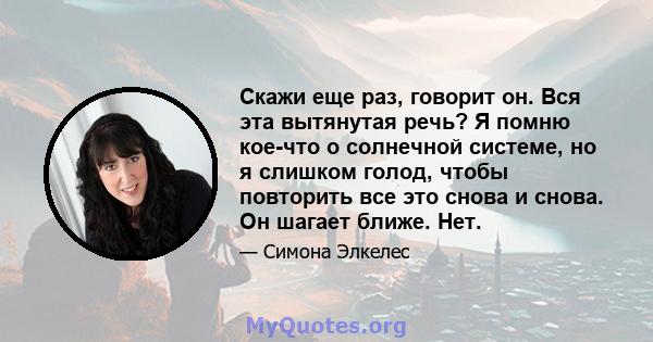 Скажи еще раз, говорит он. Вся эта вытянутая речь? Я помню кое-что о солнечной системе, но я слишком голод, чтобы повторить все это снова и снова. Он шагает ближе. Нет.